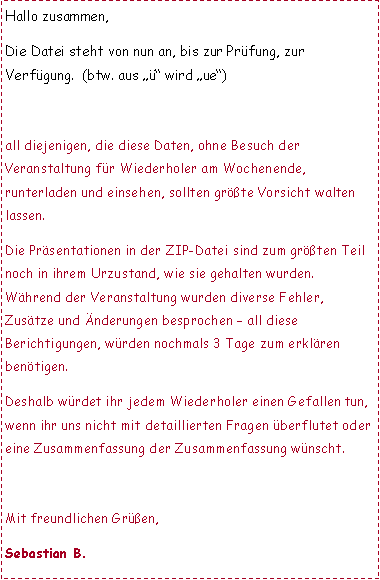 Textfeld: Hallo zusammen,Die Datei steht von nun an, bis zur Pr�fung, zur Verf�gung.  (btw. aus ��� wird �ue�)LINK f�r INTERNET-EXPLORER-USERall diejenigen, die diese Daten, ohne Besuch der Veranstaltung f�r Wiederholer am Wochenende, runterladen und einsehen, sollten gr��te Vorsicht walten lassen.Die Pr�sentationen in der ZIP-Datei sind zum gr��ten Teil noch in ihrem Urzustand, wie sie gehalten wurden. W�hrend der Veranstaltung wurden diverse Fehler, Zus�tze und �nderungen besprochen � all diese Berichtigungen, w�rden nochmals 3 Tage zum erkl�ren ben�tigen.Deshalb w�rdet ihr jedem Wiederholer einen Gefallen tun, wenn ihr uns nicht mit detaillierten Fragen �berflutet oder eine Zusammenfassung der Zusammenfassung w�nscht.Mit freundlichen Gr��en,Sebastian B.